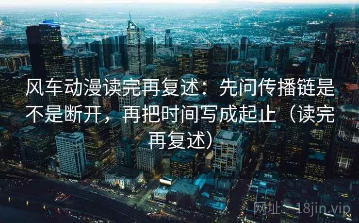 风车动漫读完再复述:先问传播链是不是断开,再把时间写成起止(读完再复述)