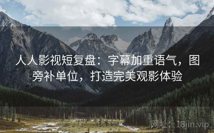 人人影视短复盘:字幕加重语气,图旁补单位,打造完美观影体验