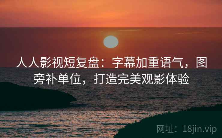 人人影视短复盘:字幕加重语气,图旁补单位,打造完美观影体验