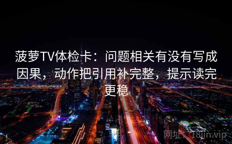 菠萝TV体检卡:问题相关有没有写成因果,动作把引用补完整,提示读完更稳