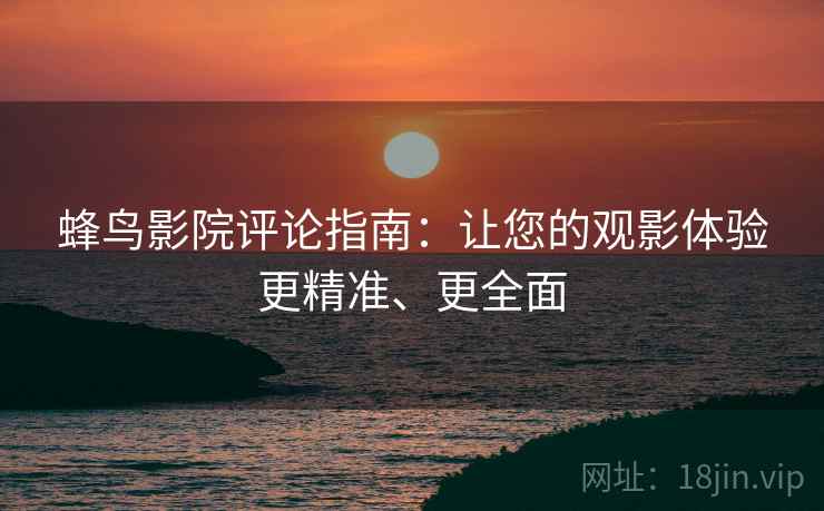 蜂鸟影院评论指南:让您的观影体验更精准、更全面