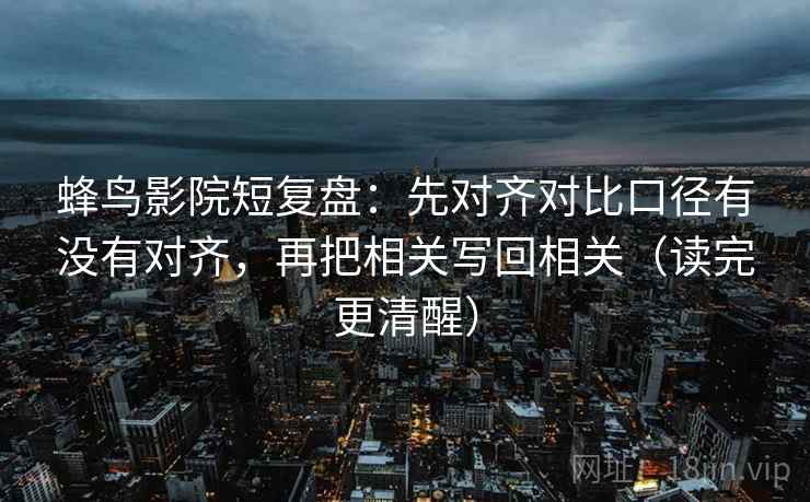 蜂鸟影院短复盘：先对齐对比口径有没有对齐，再把相关写回相关（读完更清醒）