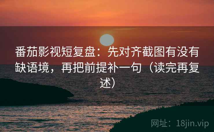 番茄影视短复盘：先对齐截图有没有缺语境，再把前提补一句（读完再复述）