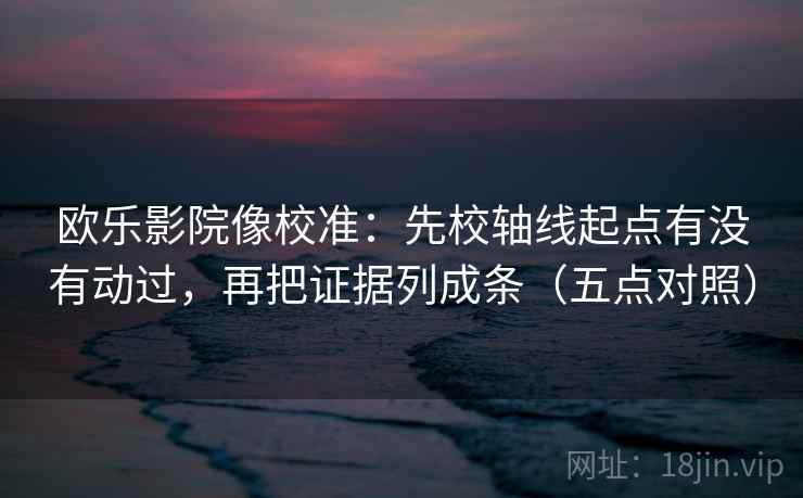 欧乐影院像校准:先校轴线起点有没有动过,再把证据列成条(五点对照)