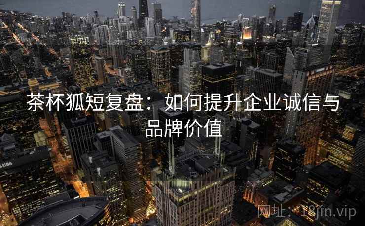 茶杯狐短复盘:如何提升企业诚信与品牌价值