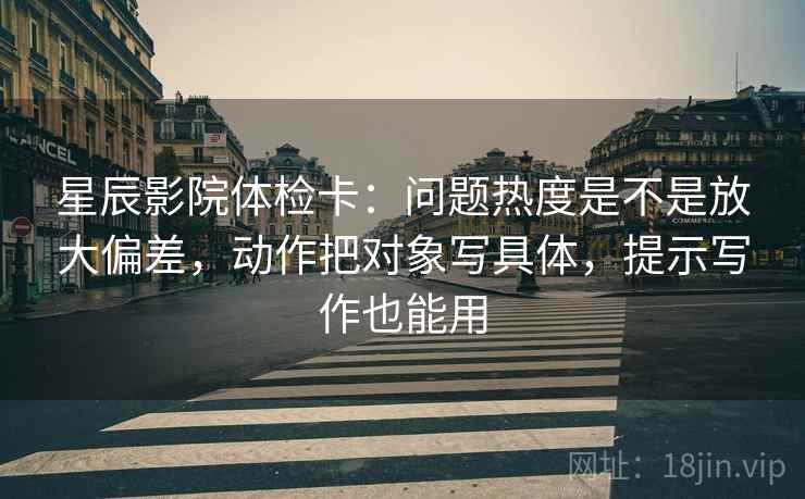 星辰影院体检卡:问题热度是不是放大偏差,动作把对象写具体,提示写作也能用