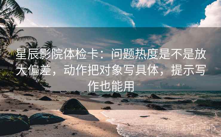 星辰影院体检卡:问题热度是不是放大偏差,动作把对象写具体,提示写作也能用