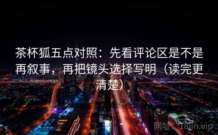 茶杯狐五点对照:先看评论区是不是再叙事,再把镜头选择写明(读完更清楚)