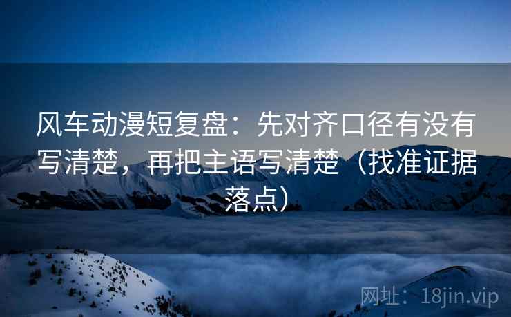 风车动漫短复盘：先对齐口径有没有写清楚，再把主语写清楚（找准证据落点）