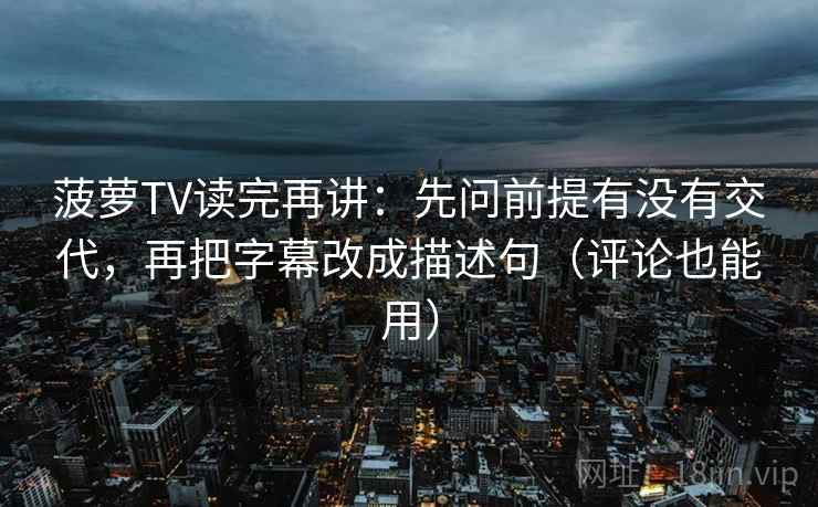 菠萝TV读完再讲：先问前提有没有交代，再把字幕改成描述句（评论也能用）
