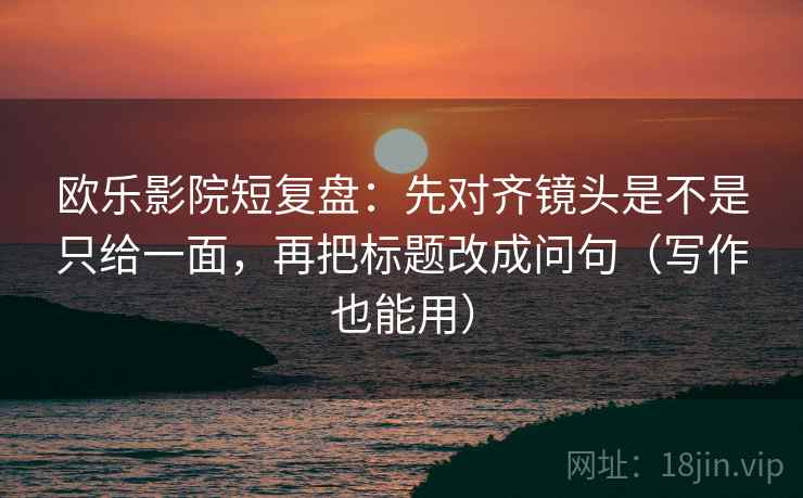 欧乐影院短复盘:先对齐镜头是不是只给一面,再把标题改成问句(写作也能用)
