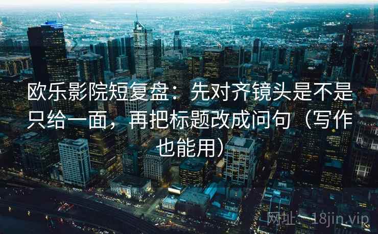 欧乐影院短复盘:先对齐镜头是不是只给一面,再把标题改成问句(写作也能用)