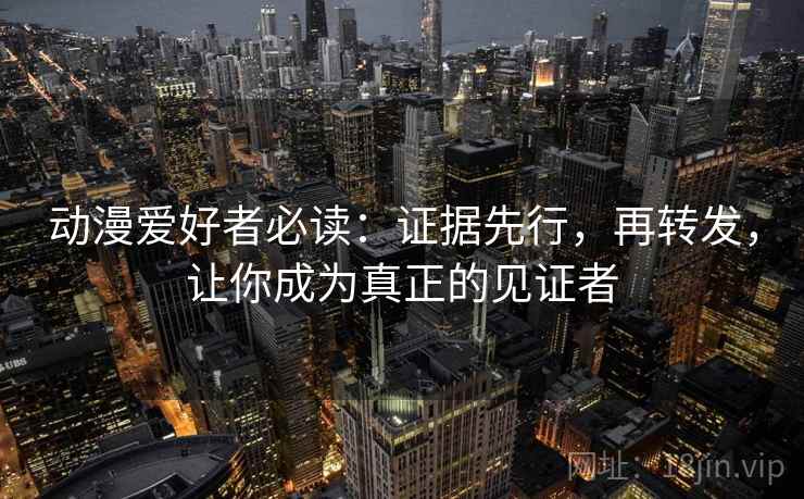 动漫爱好者必读:证据先行,再转发,让你成为真正的见证者