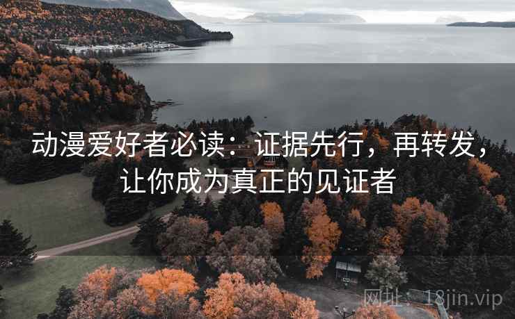 动漫爱好者必读:证据先行,再转发,让你成为真正的见证者
