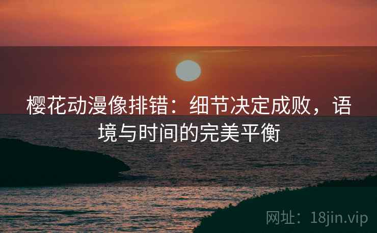 樱花动漫像排错:细节决定成败,语境与时间的完美平衡