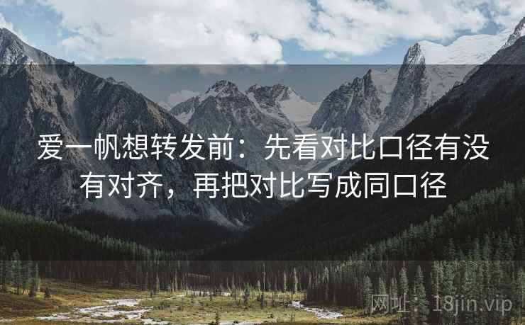 爱一帆想转发前:先看对比口径有没有对齐,再把对比写成同口径