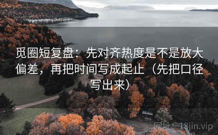 觅圈短复盘：先对齐热度是不是放大偏差，再把时间写成起止（先把口径写出来）