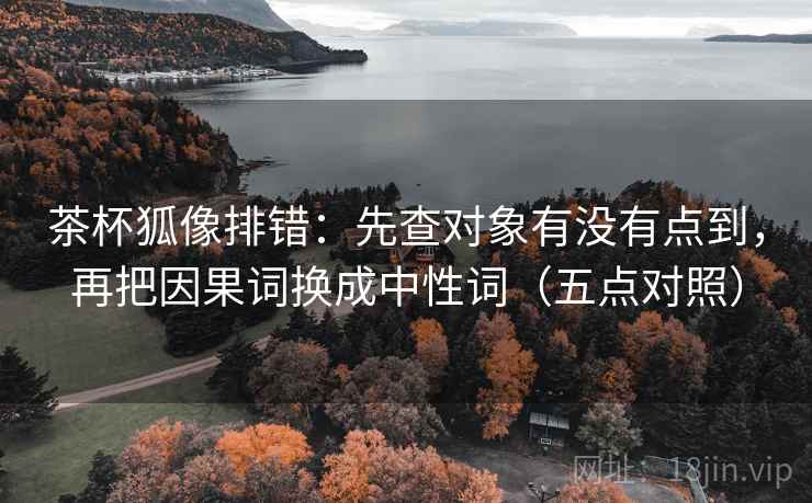 茶杯狐像排错:先查对象有没有点到,再把因果词换成中性词(五点对照)