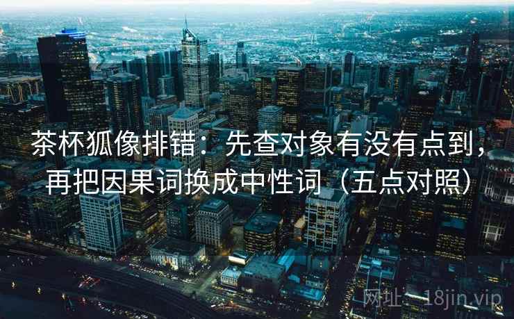 茶杯狐像排错:先查对象有没有点到,再把因果词换成中性词(五点对照)