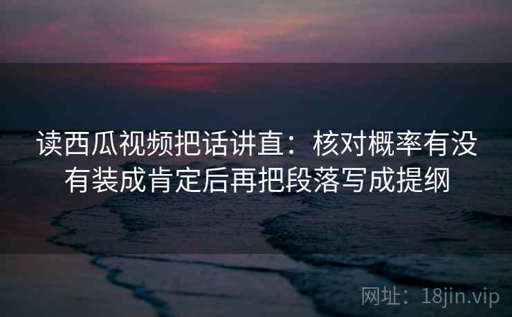 读西瓜视频把话讲直：核对概率有没有装成肯定后再把段落写成提纲