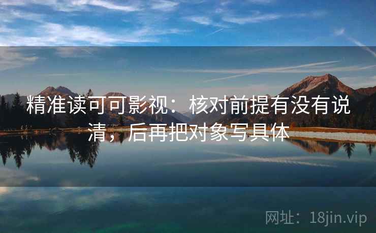 精准读可可影视:核对前提有没有说清,后再把对象写具体