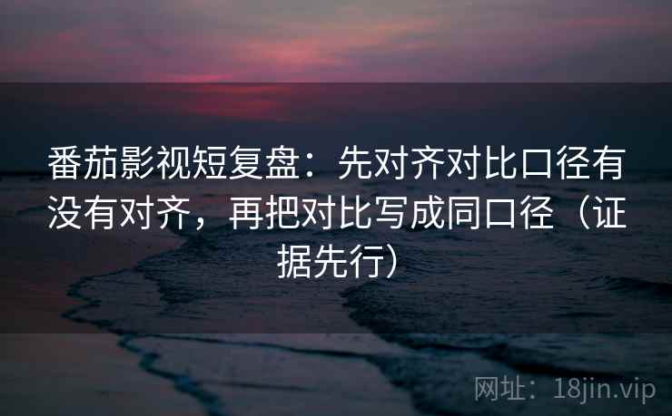 番茄影视短复盘:先对齐对比口径有没有对齐,再把对比写成同口径(证据先行)