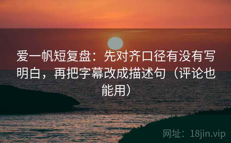 爱一帆短复盘:先对齐口径有没有写明白,再把字幕改成描述句(评论也能用)