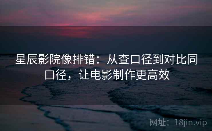 星辰影院像排错：从查口径到对比同口径，让电影制作更高效