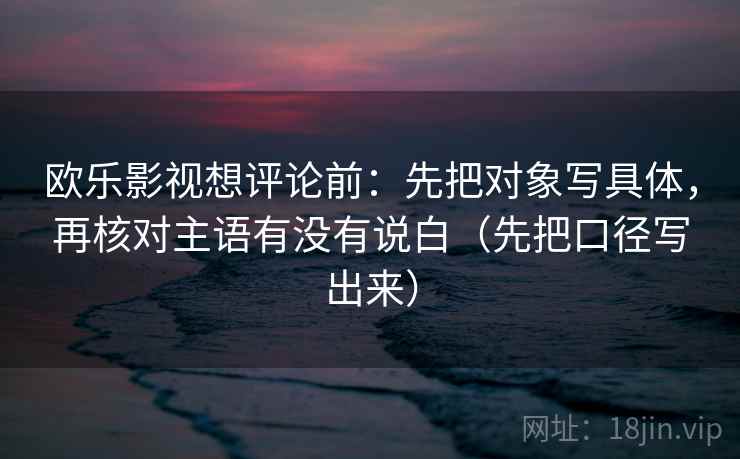 欧乐影视想评论前：先把对象写具体，再核对主语有没有说白（先把口径写出来）