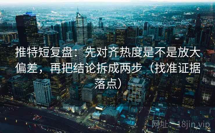 推特短复盘:先对齐热度是不是放大偏差,再把结论拆成两步(找准证据落点)