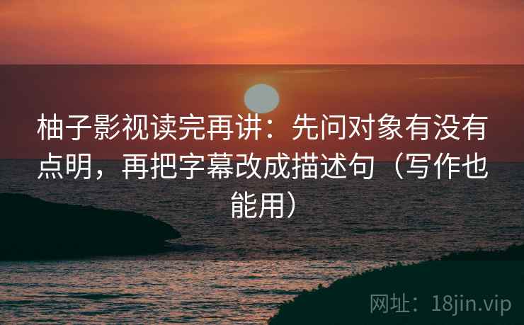 柚子影视读完再讲:先问对象有没有点明,再把字幕改成描述句(写作也能用)