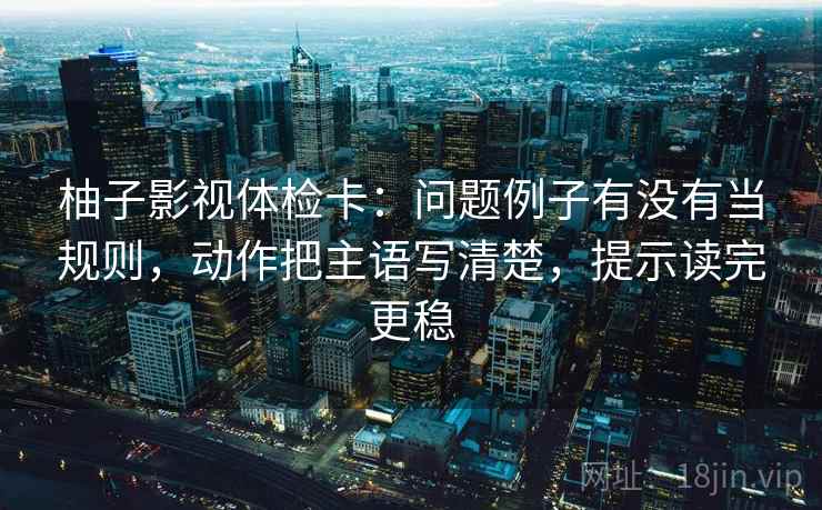 柚子影视体检卡:问题例子有没有当规则,动作把主语写清楚,提示读完更稳
