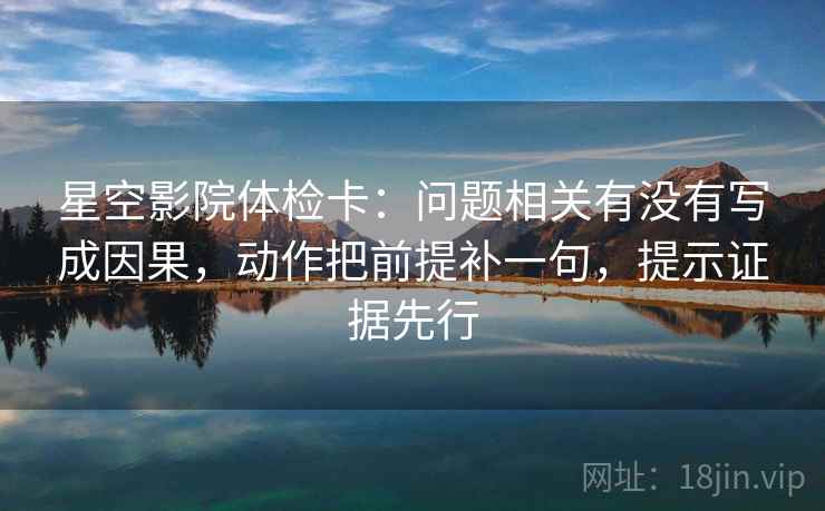 星空影院体检卡:问题相关有没有写成因果,动作把前提补一句,提示证据先行