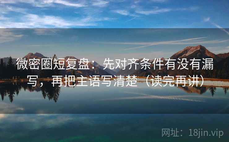 微密圈短复盘:先对齐条件有没有漏写,再把主语写清楚(读完再讲)