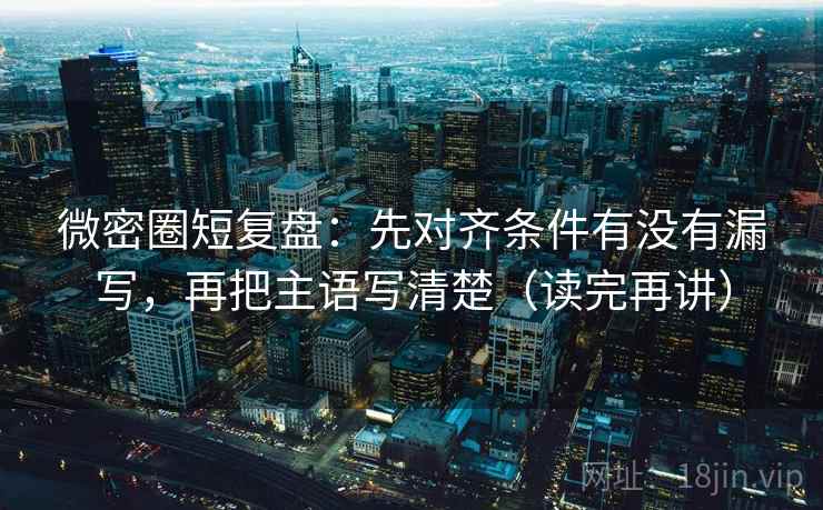 微密圈短复盘:先对齐条件有没有漏写,再把主语写清楚(读完再讲)