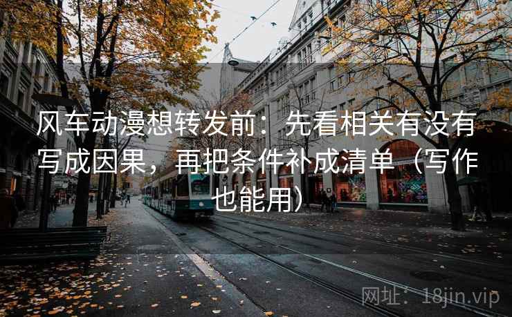 风车动漫想转发前:先看相关有没有写成因果,再把条件补成清单(写作也能用)
