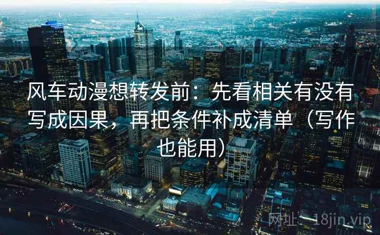 风车动漫想转发前:先看相关有没有写成因果,再把条件补成清单(写作也能用)