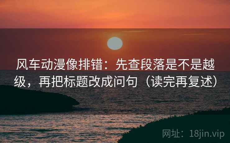 风车动漫像排错:先查段落是不是越级,再把标题改成问句(读完再复述)