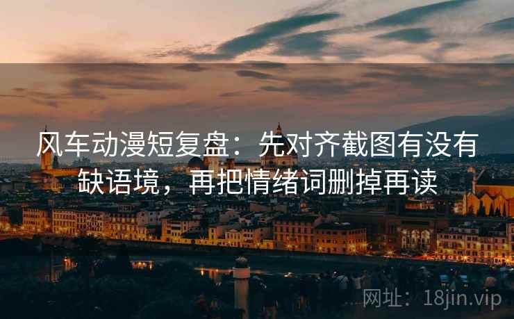 风车动漫短复盘:先对齐截图有没有缺语境,再把情绪词删掉再读