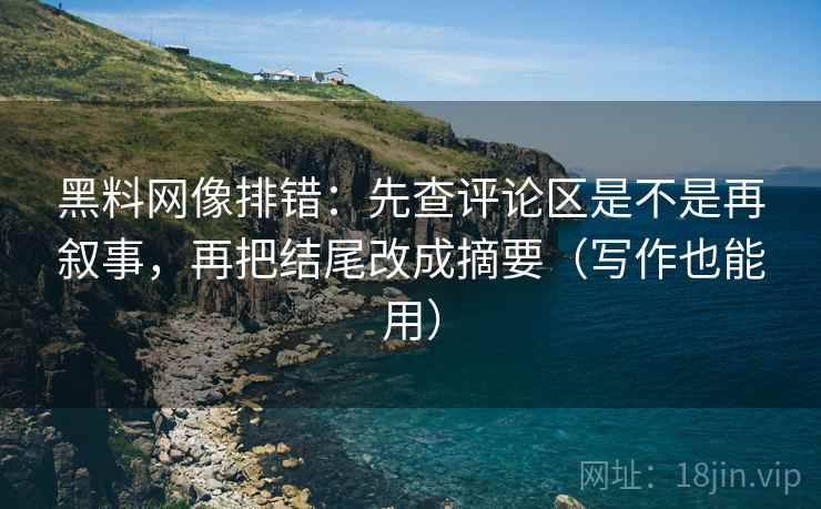 黑料网像排错:先查评论区是不是再叙事,再把结尾改成摘要(写作也能用)