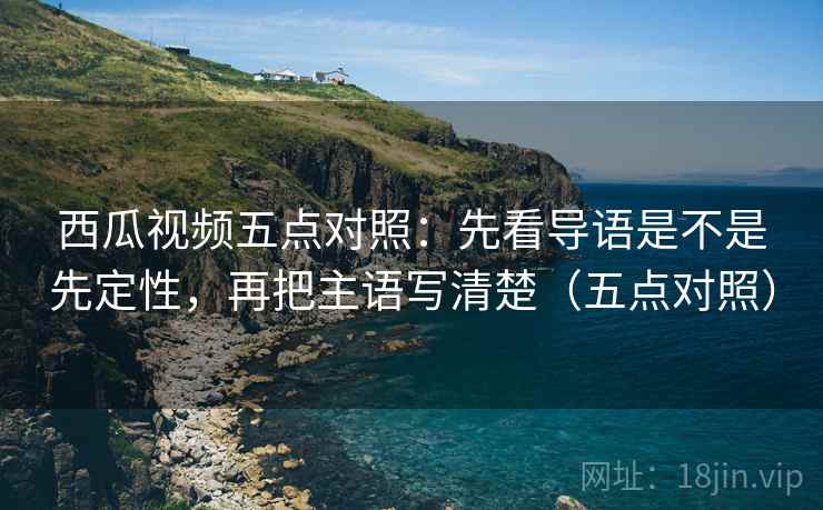 西瓜视频五点对照:先看导语是不是先定性,再把主语写清楚(五点对照)