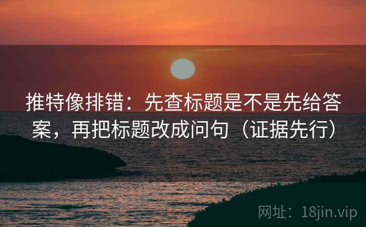 推特像排错:先查标题是不是先给答案,再把标题改成问句(证据先行)