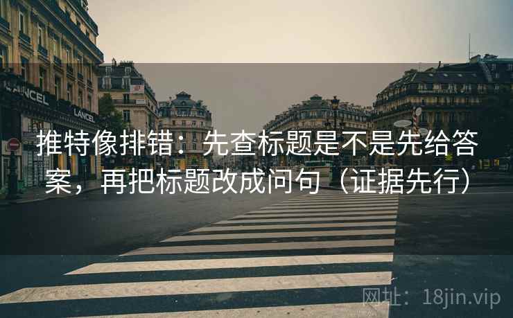推特像排错:先查标题是不是先给答案,再把标题改成问句(证据先行)