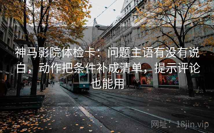 神马影院体检卡:问题主语有没有说白,动作把条件补成清单,提示评论也能用