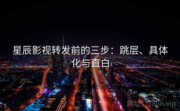星辰影视转发前的三步:跳层、具体化与直白