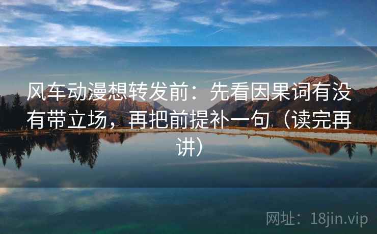 风车动漫想转发前:先看因果词有没有带立场,再把前提补一句(读完再讲)