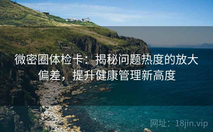 微密圈体检卡:揭秘问题热度的放大偏差,提升健康管理新高度