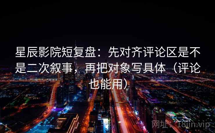 星辰影院短复盘:先对齐评论区是不是二次叙事,再把对象写具体(评论也能用)